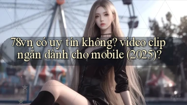 78vn có uy tín không video clip ngắn dành cho mobile (2025)