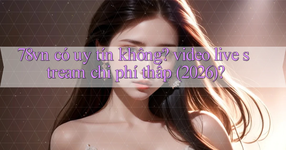 78vn có uy tín không video live stream chi phí thấp (2026)