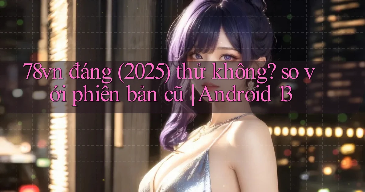 78vn đáng (2025) thử không so với phiên bản cũ Android 13