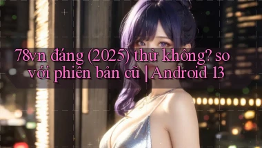 78vn đáng (2025) thử không so với phiên bản cũ Android 13