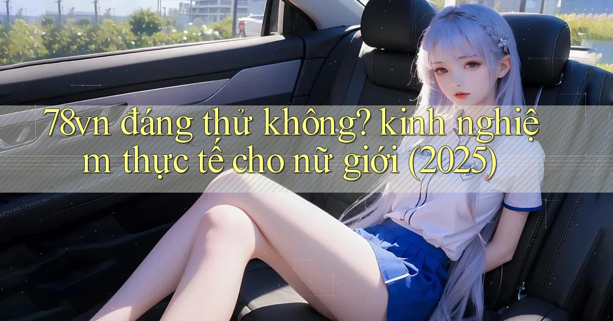 78vn đáng thử không kinh nghiệm thực tế cho nữ giới (2025)