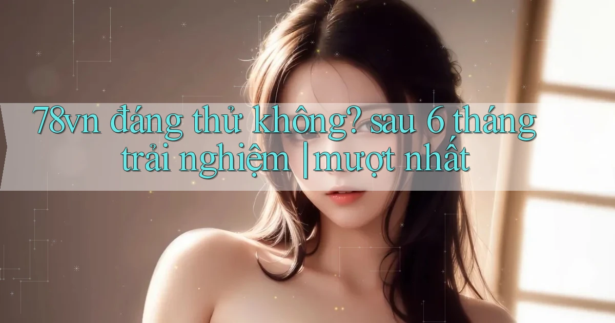 78vn đáng thử không sau 6 tháng trải nghiệm mượt nhất