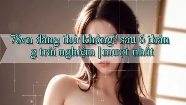 78vn đáng thử không sau 6 tháng trải nghiệm mượt nhất