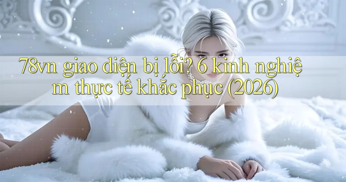 78vn giao diện bị lỗi 6 kinh nghiệm thực tế khắc phục (2026)