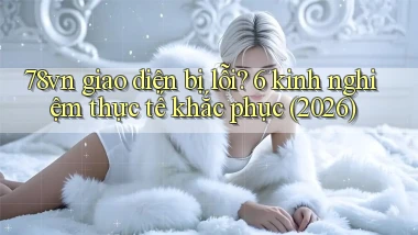 78vn giao diện bị lỗi 6 kinh nghiệm thực tế khắc phục (2026)