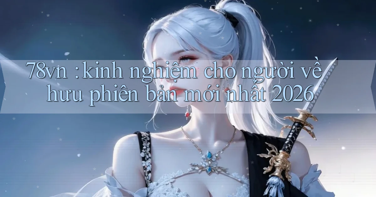 78vn kinh nghiệm cho người về hưu phiên bản mới nhất 2026
