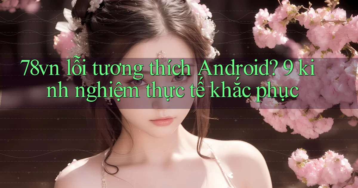 78vn lỗi tương thích Android 9 kinh nghiệm thực tế khắc phục