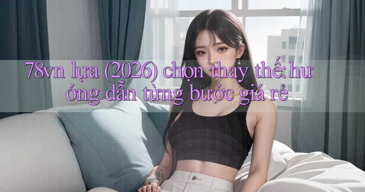 78vn lựa (2026) chọn thay thế hướng dẫn từng bước giá rẻ