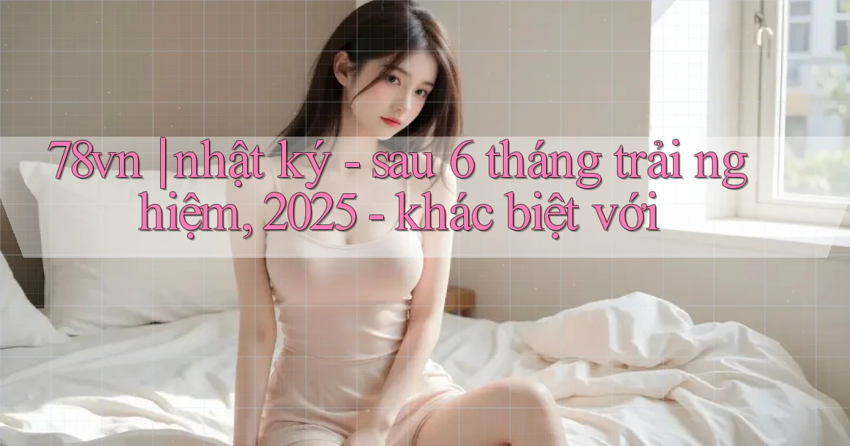 78vn nhật ký   sau 6 tháng trải nghiệm, 2025   khác biệt với