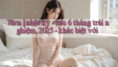 78vn nhật ký   sau 6 tháng trải nghiệm, 2025   khác biệt với