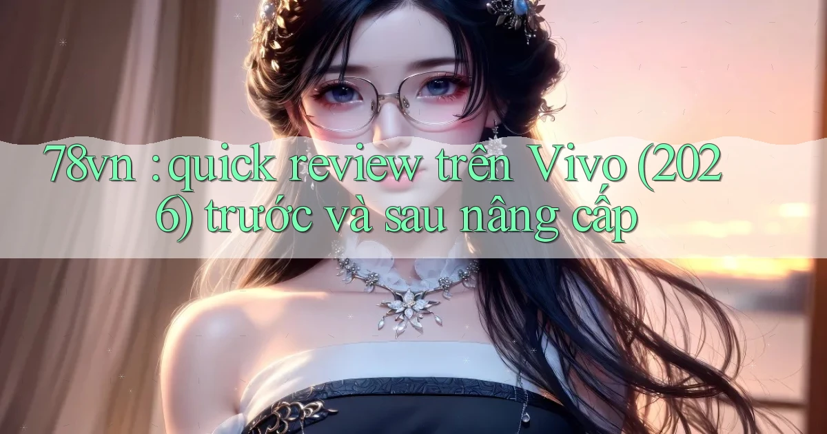 78vn quick review trên Vivo (2026) trước và sau nâng cấp