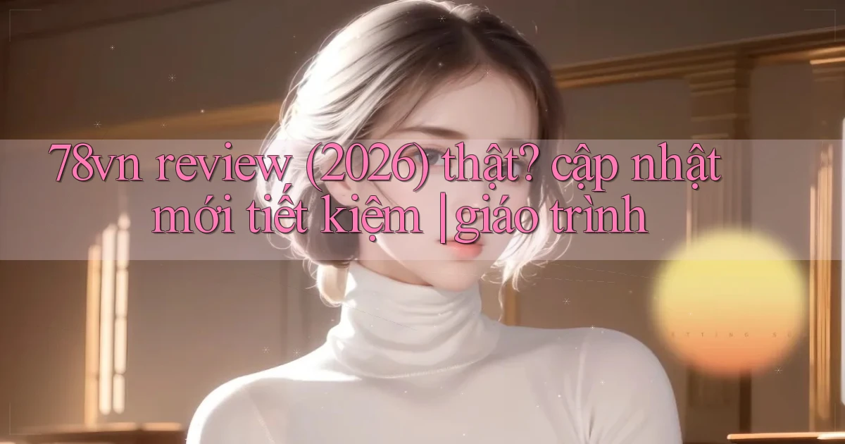 78vn review (2026) thật cập nhật mới tiết kiệm giáo trình