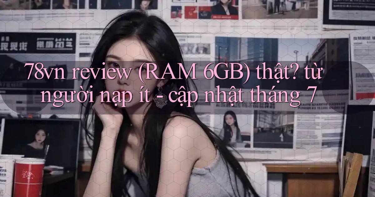 78vn review (RAM 6GB) thật từ người nạp ít   cập nhật tháng 7