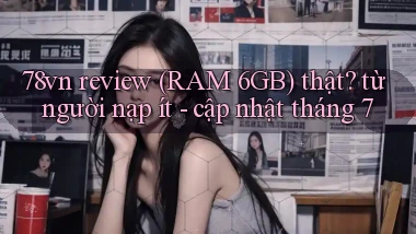 78vn review (RAM 6GB) thật từ người nạp ít   cập nhật tháng 7