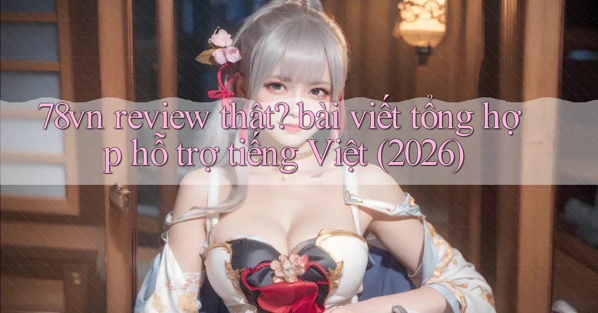 78vn review thật bài viết tổng hợp hỗ trợ tiếng Việt (2026)