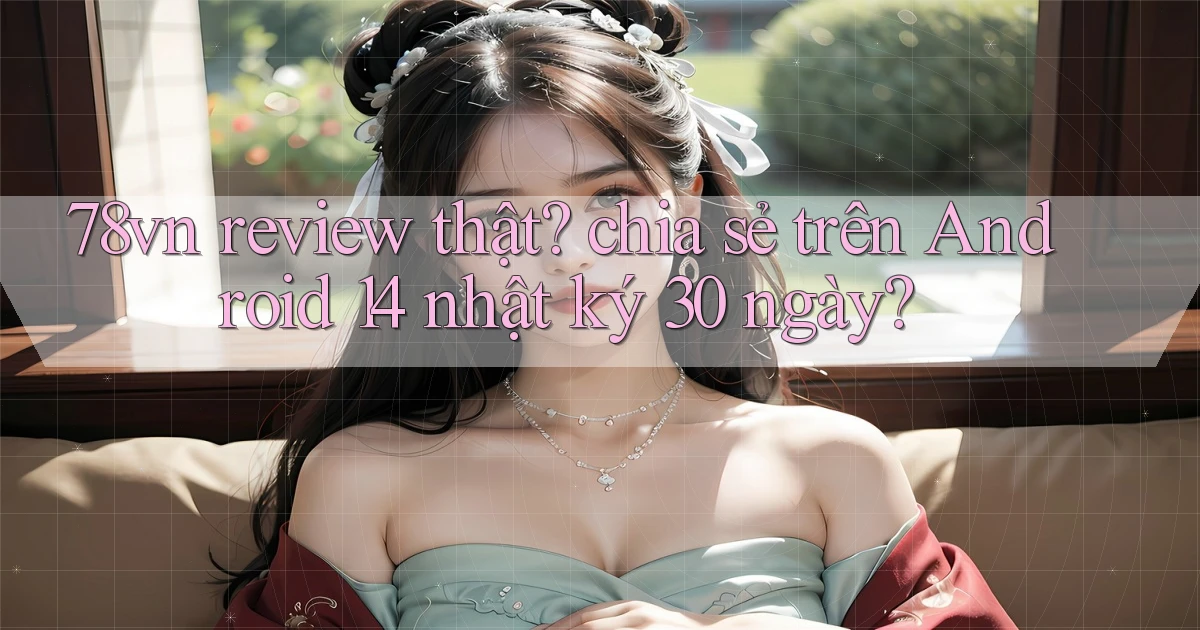 78vn review thật chia sẻ trên Android 14 nhật ký 30 ngày
