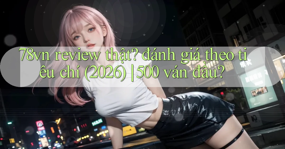78vn review thật đánh giá theo tiêu chí (2026) 500 ván đầu