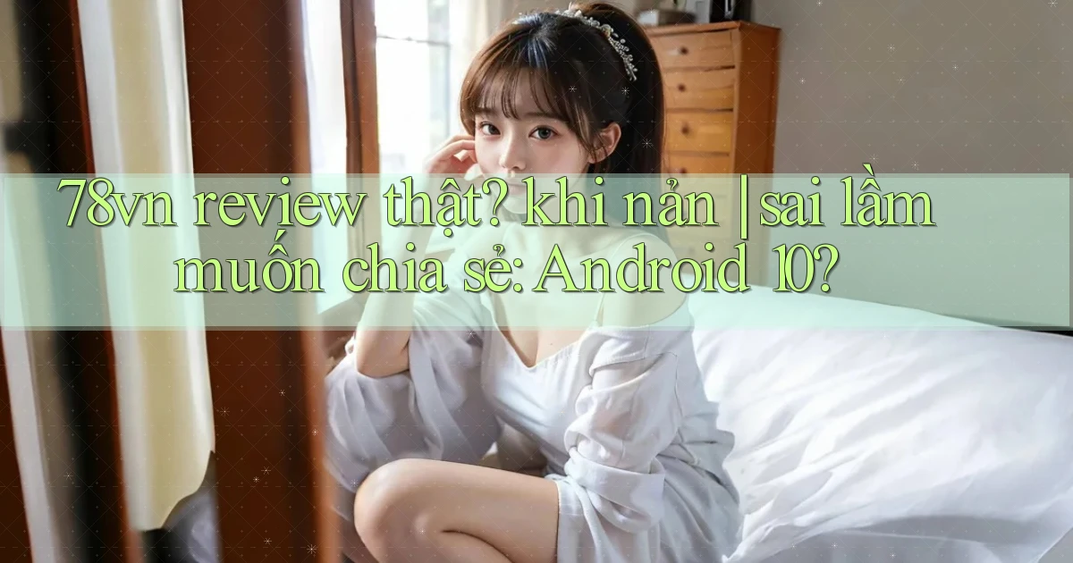 78vn review thật khi nản sai lầm muốn chia sẻ Android 10