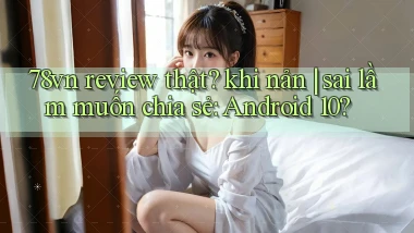 78vn review thật khi nản sai lầm muốn chia sẻ Android 10
