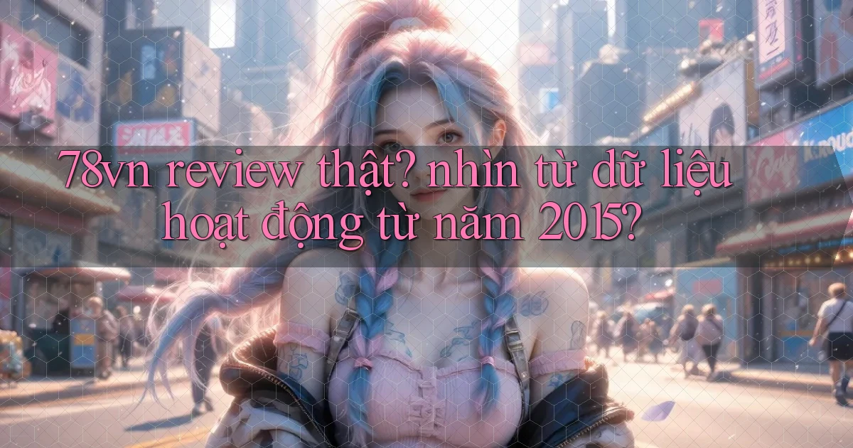 78vn review thật nhìn từ dữ liệu hoạt động từ năm 2015