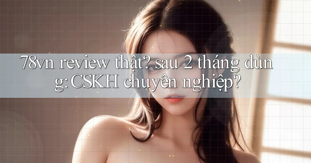 78vn review thật sau 2 tháng dùng CSKH chuyên nghiệp
