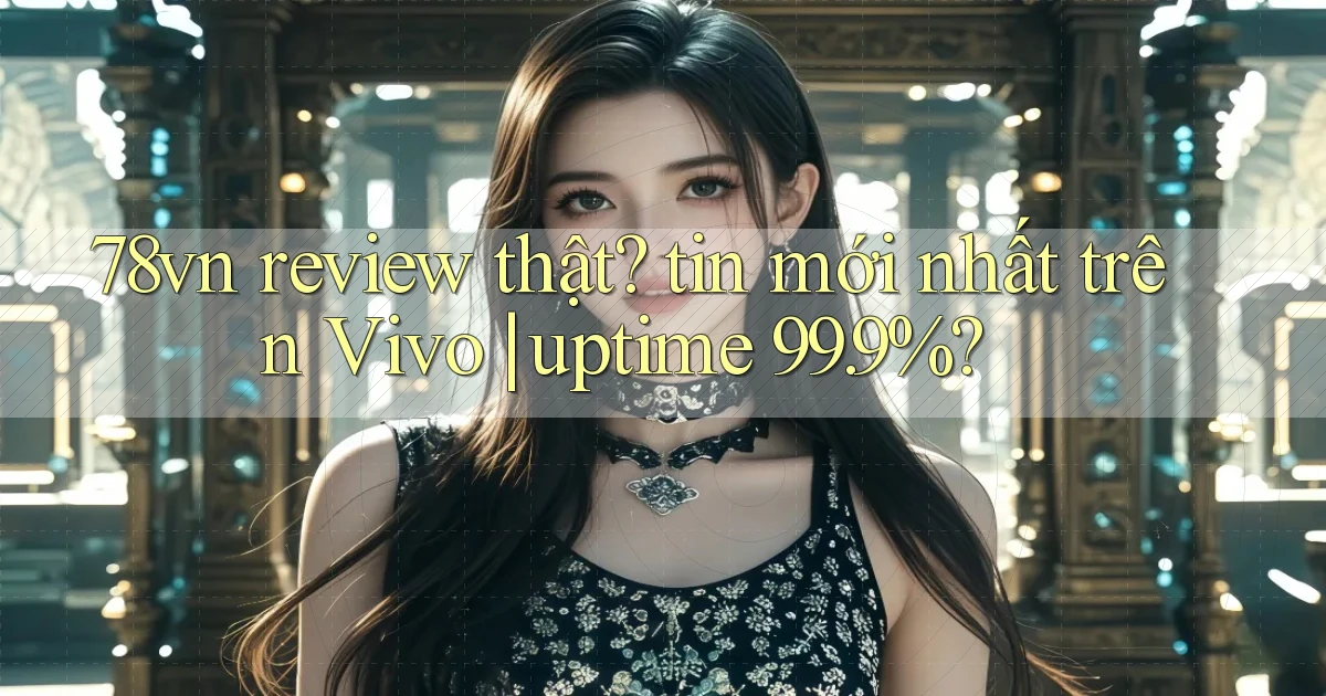 78vn review thật tin mới nhất trên Vivo uptime 99.9%