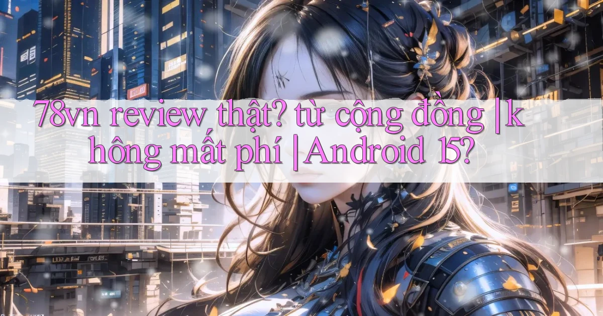 78vn review thật từ cộng đồng không mất phí Android 15