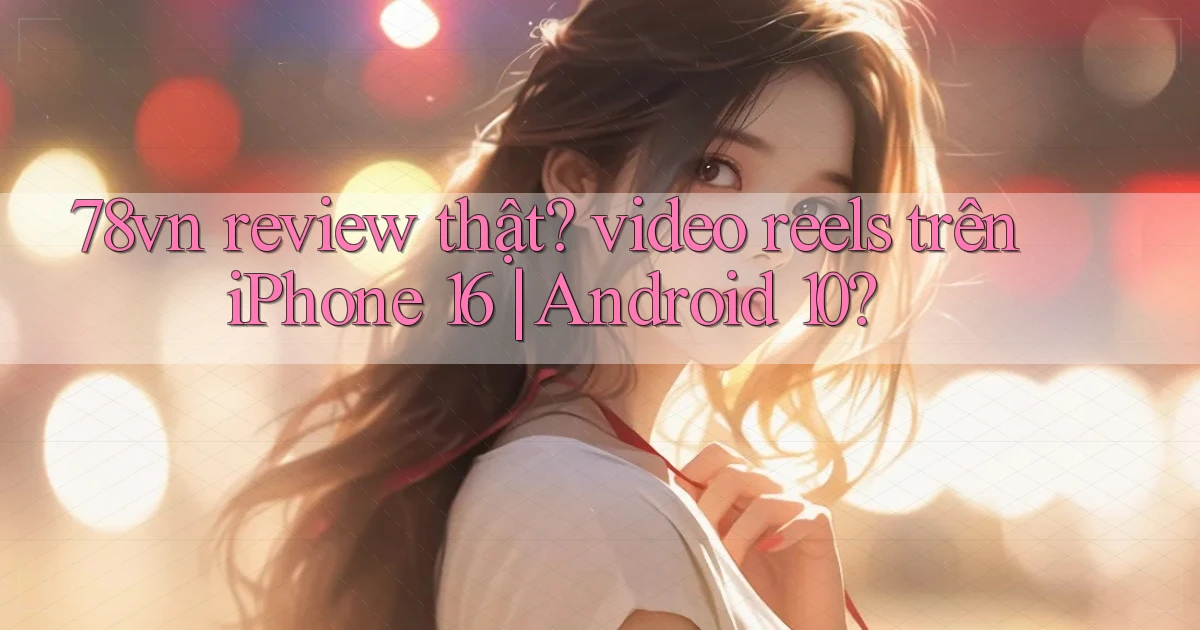 78vn review thật video reels trên iPhone 16 Android 10