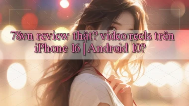 78vn review thật video reels trên iPhone 16 Android 10