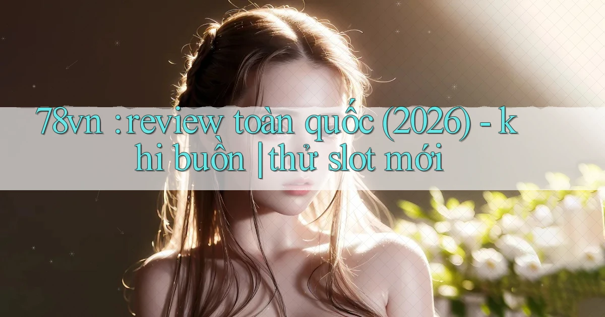 78vn review toàn quốc (2026)   khi buồn thử slot mới
