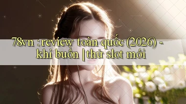 78vn review toàn quốc (2026)   khi buồn thử slot mới