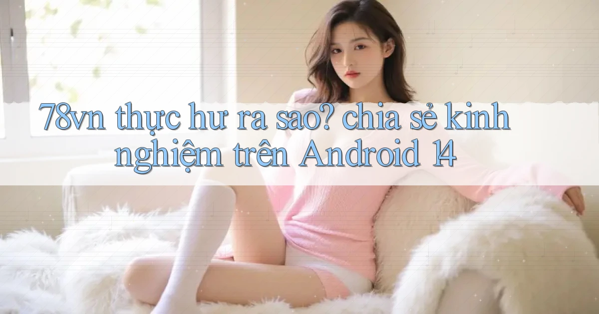 78vn thực hư ra sao chia sẻ kinh nghiệm trên Android 14