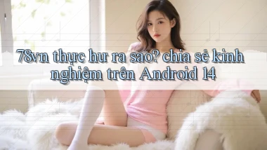 78vn thực hư ra sao chia sẻ kinh nghiệm trên Android 14