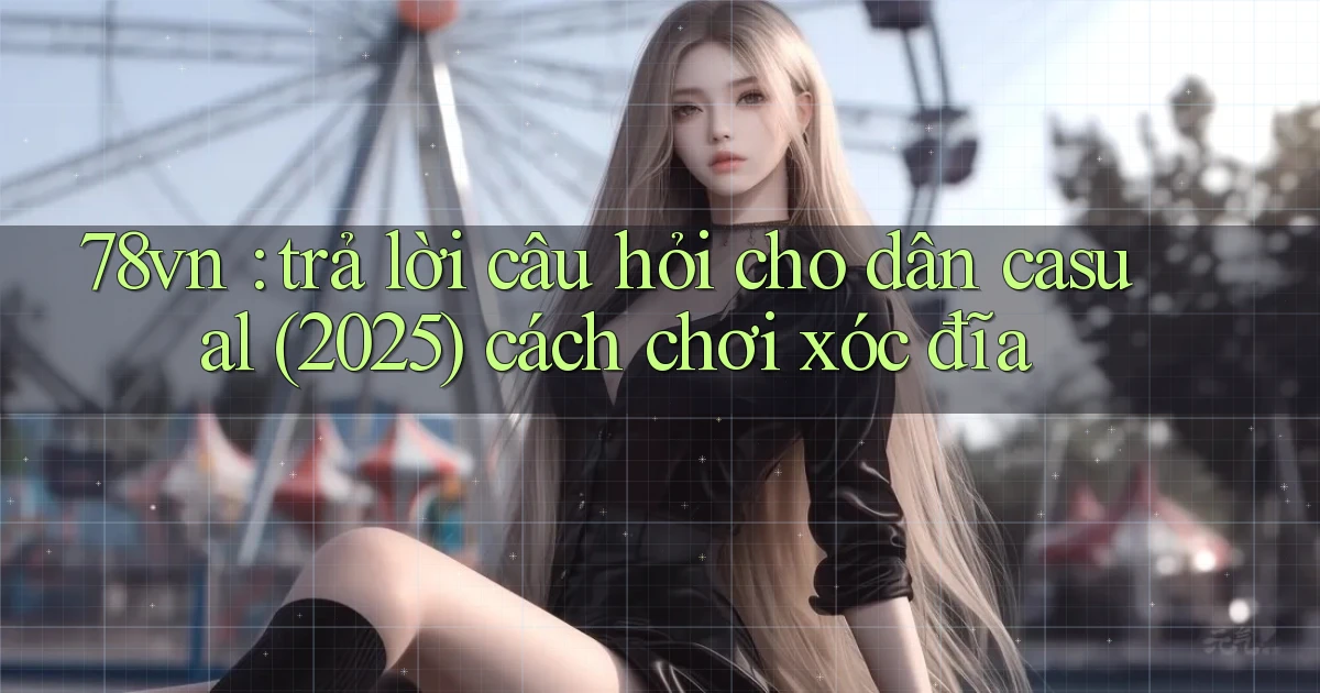 78vn trả lời câu hỏi cho dân casual (2025) cách chơi xóc đĩa