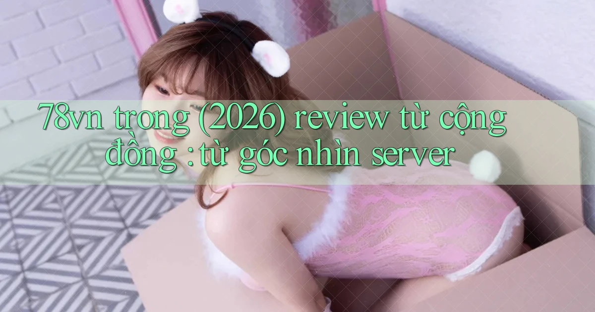 78vn trong (2026) review từ cộng đồng từ góc nhìn server