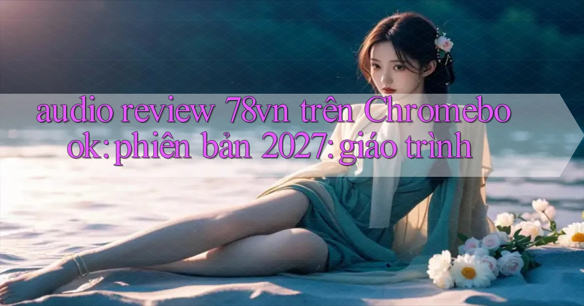audio review 78vn trên Chromebook phiên bản 2027 giáo trình