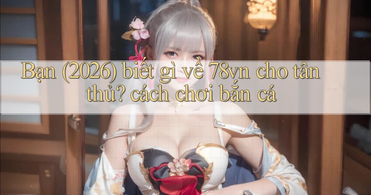 Bạn (2026) biết gì về 78vn cho tân thủ cách chơi bắn cá