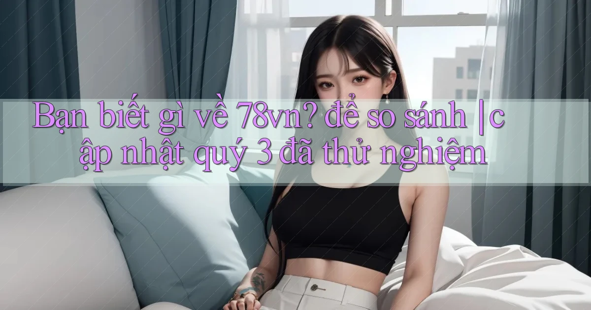 Bạn biết gì về 78vn để so sánh cập nhật quý 3 đã thử nghiệm
