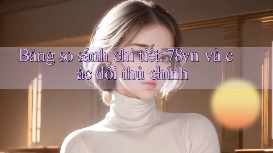 Bảng so sánh chi tiết: 78vn và các đối thủ chính Bảng so sánh chi tiết: 78vn và các đối thủ chính