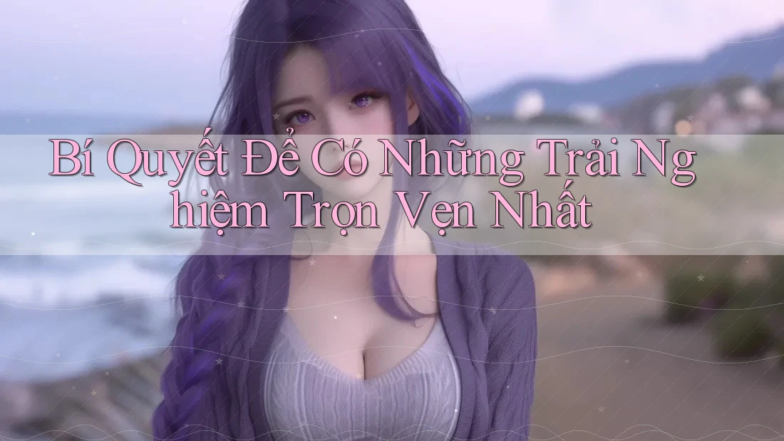 Bí Quyết Để Có Những Trải Nghiệm Trọn Vẹn Nhất