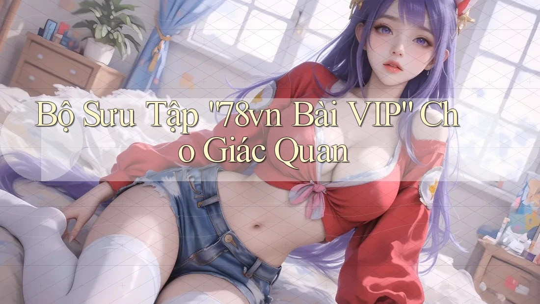 Bộ Sưu Tập “78vn Bài VIP” Cho Giác Quan Bộ Sưu Tập “78vn Bài VIP” Cho Giác Quan