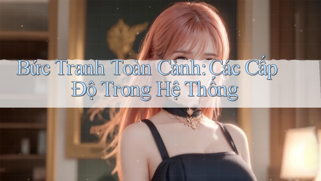 Bức Tranh Toàn Cảnh: Các Cấp Độ Trong Hệ Thống Bức Tranh Toàn Cảnh: Các Cấp Độ Trong Hệ Thống