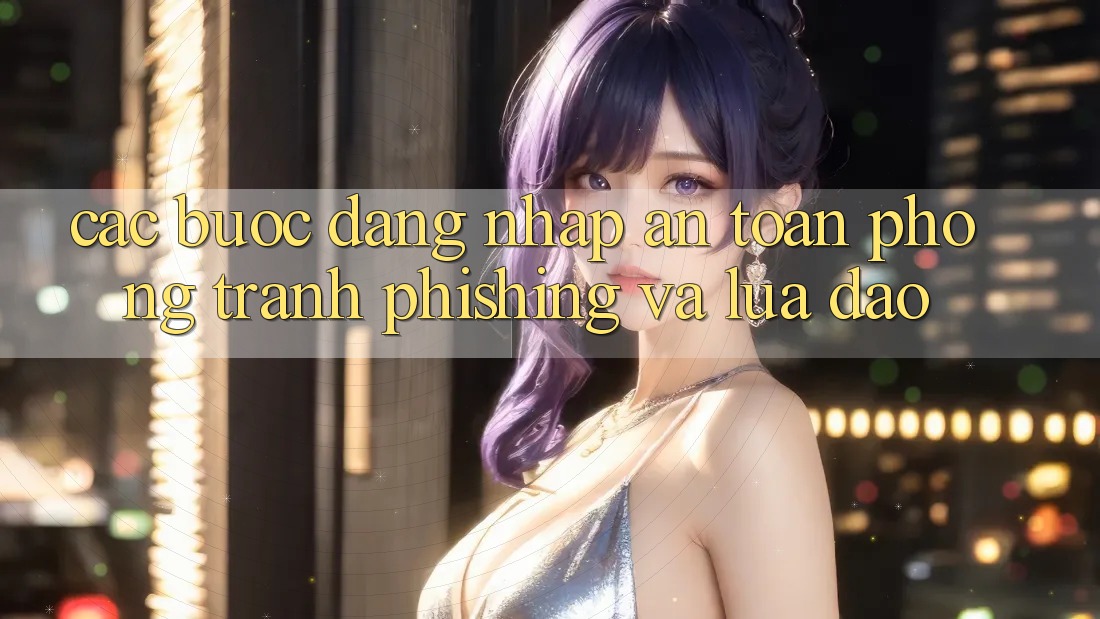 Các bước Đăng Nhập An Toàn - Phòng Tránh Phishing Và Lừa Đảo Các bước Đăng Nhập An Toàn - Phòng Tránh Phishing Và Lừa Đảo
