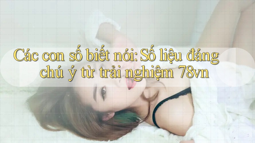 Các con số biết nói: Số liệu đáng chú ý từ trải nghiệm 78vn Các con số biết nói: Số liệu đáng chú ý từ trải nghiệm 78vn