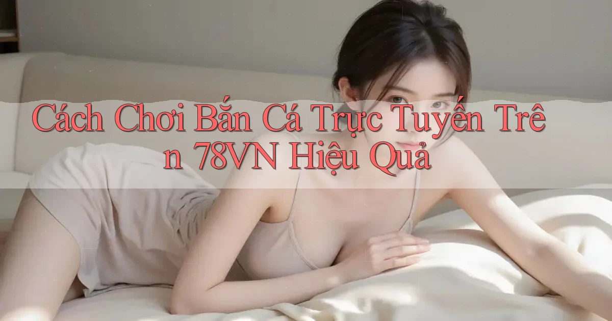 cách chơi bắn cá trực tuyến trên 78vn hiệu quả