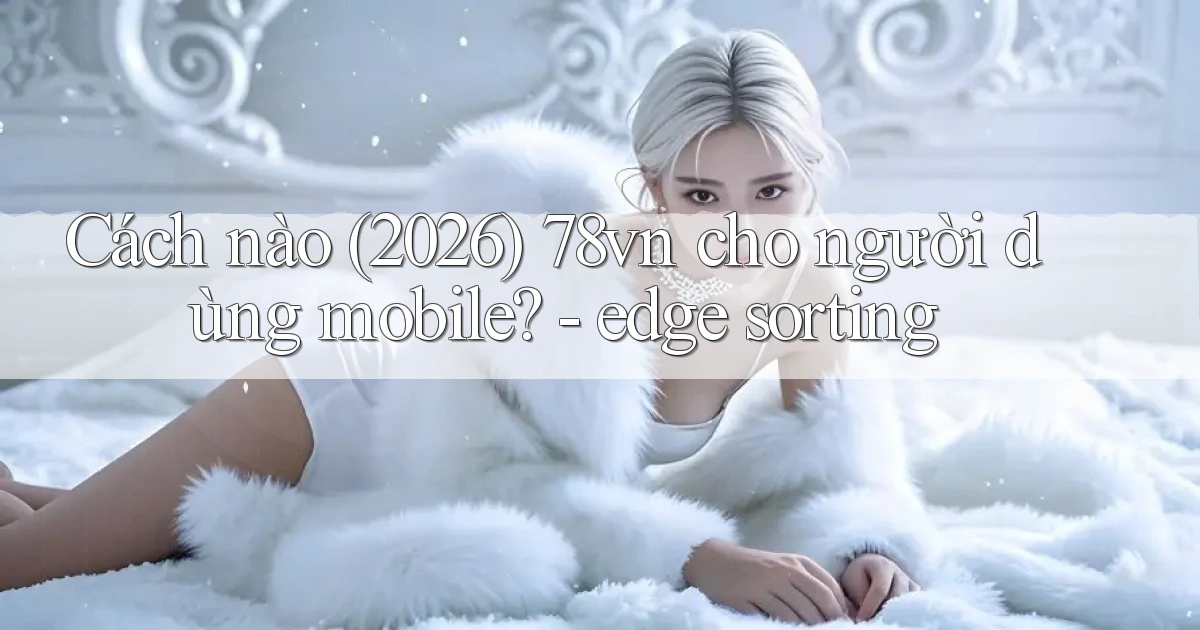 Cách nào (2026) 78vn cho người dùng mobile   edge sorting