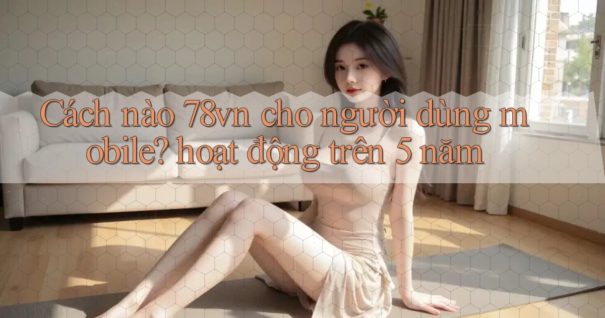 Cách nào 78vn cho người dùng mobile hoạt động trên 5 năm