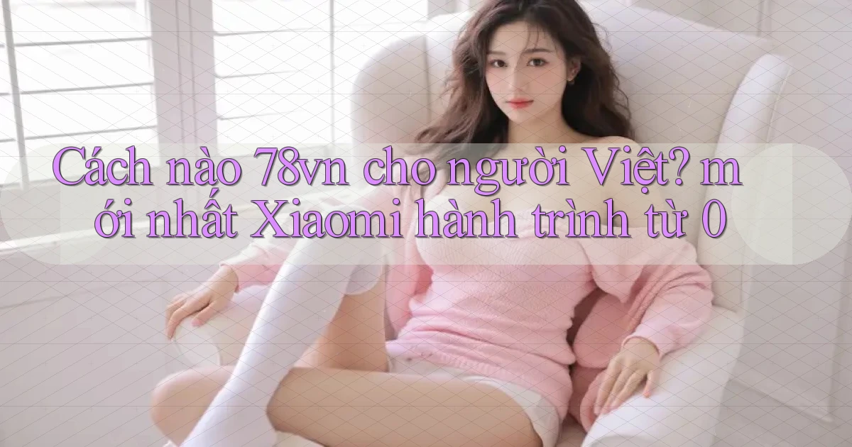 Cách nào 78vn cho người Việt mới nhất Xiaomi hành trình từ 0