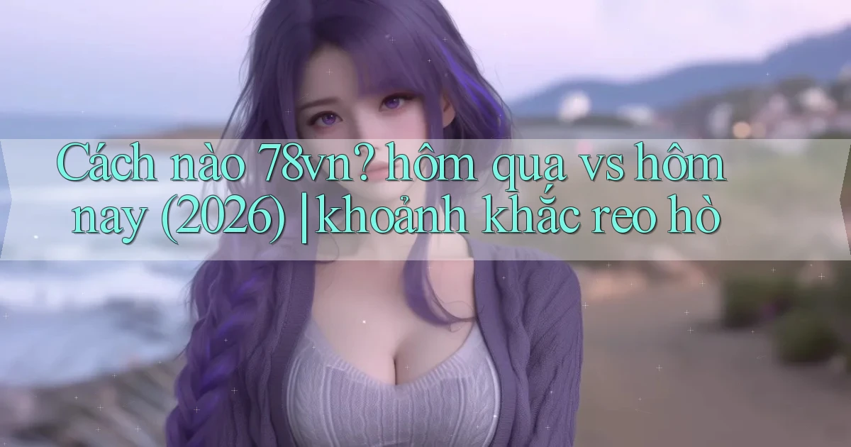 Cách nào 78vn hôm qua vs hôm nay (2026) khoảnh khắc reo hò