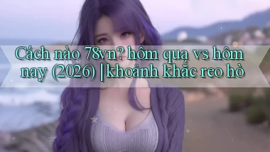 Cách nào 78vn hôm qua vs hôm nay (2026) khoảnh khắc reo hò